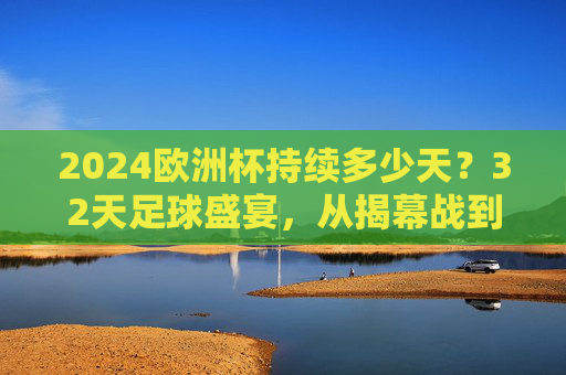 2024欧洲杯持续多少天？32天足球盛宴，从揭幕战到决赛的全赛程解析，2024欧洲杯赛程，32天足球盛宴，从揭幕战到决赛全解析