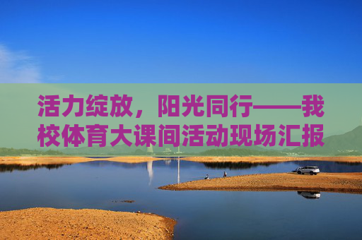 活力绽放，阳光同行——我校体育大课间活动现场汇报纪实，活力绽放，阳光同行——我校体育大课间纪实