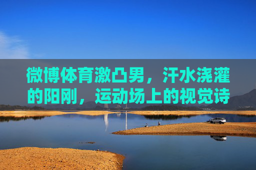 微博体育激凸男,汗水浇灌的阳刚,运动场上的视觉诗篇,汗水淬炼阳刚,运动场上的视觉诗篇 微博体育激凸男,汗水浇灌的阳刚,运动场上的视觉诗篇,汗水淬炼阳刚,运动场上的视觉诗篇
