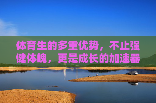 体育生的多重优势，不止强健体魄，更是成长的加速器，体育生，不止强健体魄，更是成长的加速器