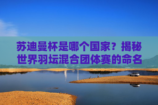 苏迪曼杯是哪个国家?揭秘世界羽坛混合团体赛的命名由来,苏迪曼杯是哪个国家?揭秘世界羽坛混合团体赛命名由来 苏迪曼杯是哪个国家?揭秘世界羽坛混合团体赛的命名由来,苏迪曼杯是哪个国家?揭秘世界羽坛混合团体赛命名由来