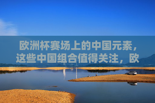 欧洲杯赛场上的中国元素,这些中国组合值得关注,欧洲杯赛场上的中国组合值得关注 欧洲杯赛场上的中国元素,这些中国组合值得关注,欧洲杯赛场上的中国组合值得关注