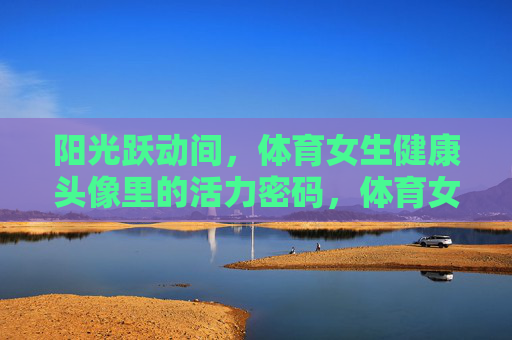 阳光跃动间,体育女生健康头像里的活力密码,体育女生头像里的阳光活力密码 阳光跃动间,体育女生健康头像里的活力密码,体育女生头像里的阳光活力密码