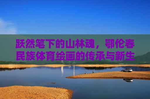 跃然笔下的山林魂,鄂伦春民族体育绘画的传承与新生,跃然笔下的山林魂,鄂伦春民族体育绘画的传承与新生 跃然笔下的山林魂,鄂伦春民族体育绘画的传承与新生,跃然笔下的山林魂,鄂伦春民族体育绘画的传承与新生