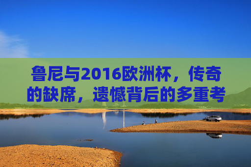 鲁尼与2016欧洲杯,传奇的缺席,遗憾背后的多重考量,鲁尼缺席2016欧洲杯,传奇的遗憾与多重考量 鲁尼与2016欧洲杯,传奇的缺席,遗憾背后的多重考量,鲁尼缺席2016欧洲杯,传奇的遗憾与多重考量