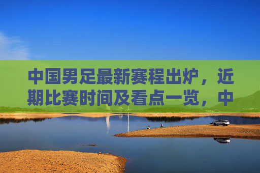 中国男足最新赛程出炉，近期比赛时间及看点一览，中国男足最新赛程出炉，近期比赛时间及看点一览
