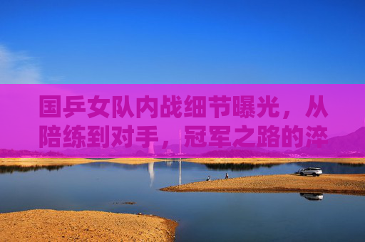 国乒女队内战细节曝光,从陪练到对手,冠军之路的淬炼场,国乒女队内战,从陪练到对手的冠军淬炼场 国乒女队内战细节曝光,从陪练到对手,冠军之路的淬炼场,国乒女队内战,从陪练到对手的冠军淬炼场