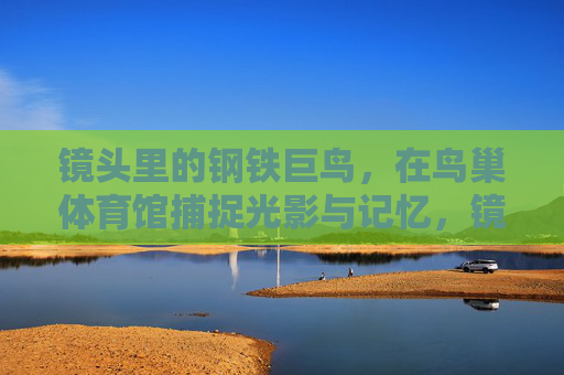 镜头里的钢铁巨鸟，在鸟巢体育馆捕捉光影与记忆，镜头里的钢铁巨鸟，鸟巢光影记忆