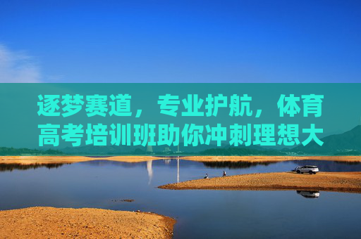逐梦赛道，专业护航，体育高考培训班助你冲刺理想大学，体育高考专业护航，助你逐梦理想赛道