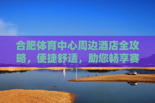 合肥体育中心周边酒店全攻略,便捷舒适,助您畅享赛事与旅程,合肥体育中心周边酒店全攻略,便捷舒适畅享赛事旅程 合肥体育中心周边酒店全攻略,便捷舒适,助您畅享赛事与旅程,合肥体育中心周边酒店全攻略,便捷舒适畅享赛事旅程