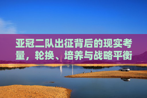 亚冠二队出征背后的现实考量,轮换、培养与战略平衡,亚冠二队出征,轮换、培养与战略平衡的现实考量 亚冠二队出征背后的现实考量,轮换、培养与战略平衡,亚冠二队出征,轮换、培养与战略平衡的现实考量