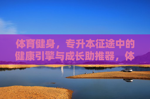 体育健身,专升本征途中的健康引擎与成长助推器,体育健身,专升本征途的健康引擎与成长助推器 体育健身,专升本征途中的健康引擎与成长助推器,体育健身,专升本征途的健康引擎与成长助推器