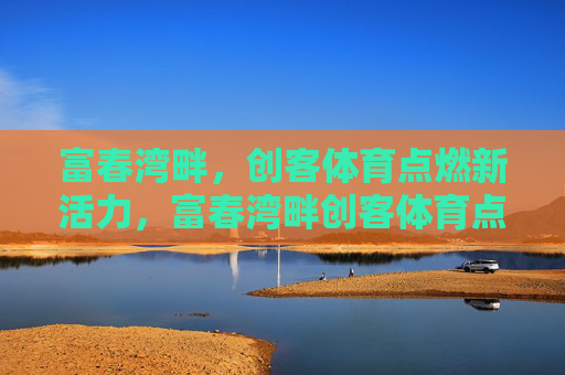 富春湾畔,创客体育点燃新活力,富春湾畔创客体育点燃新活力 富春湾畔,创客体育点燃新活力,富春湾畔创客体育点燃新活力