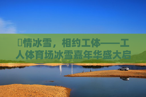 燅情冰雪,相约工体——工人体育场冰雪嘉年华盛大启幕,燅情冰雪 相约工体——工人体育场冰雪嘉年华启幕 燅情冰雪,相约工体——工人体育场冰雪嘉年华盛大启幕,燅情冰雪 相约工体——工人体育场冰雪嘉年华启幕