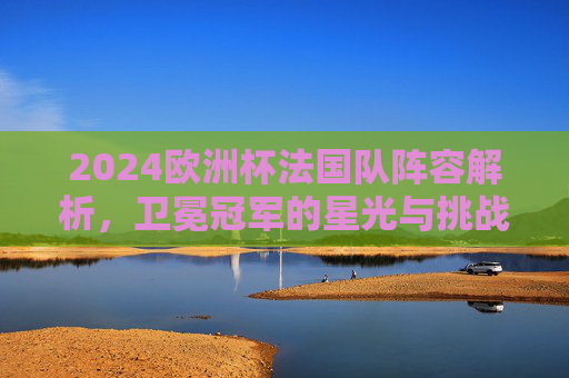 2024欧洲杯法国队阵容解析,卫冕冠军的星光与挑战,2024欧洲杯法国队阵容解析,卫冕冠军的星光与挑战 2024欧洲杯法国队阵容解析,卫冕冠军的星光与挑战,2024欧洲杯法国队阵容解析,卫冕冠军的星光与挑战