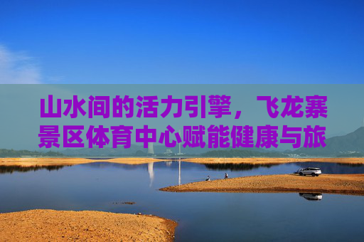 山水间的活力引擎,飞龙寨景区体育中心赋能健康与旅游新融合,飞龙寨景区体育中心,山水间的健康旅游活力引擎 山水间的活力引擎,飞龙寨景区体育中心赋能健康与旅游新融合,飞龙寨景区体育中心,山水间的健康旅游活力引擎