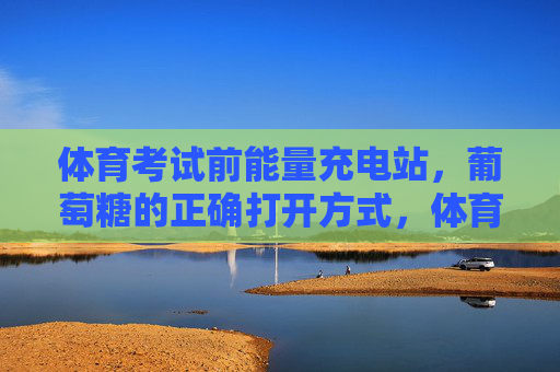 体育考试前能量充电站，葡萄糖的正确打开方式，体育考试前能量充电站，葡萄糖的正确打开方式