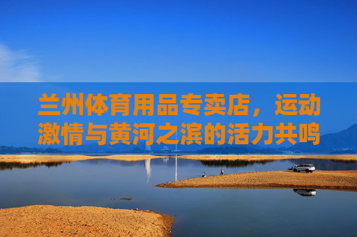兰州体育用品专卖店，运动激情与黄河之滨的活力共鸣，兰州体育专卖，黄河之滨的运动活力共鸣