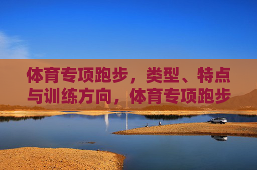体育专项跑步,类型、特点与训练方向,体育专项跑步,类型、特点与训练方向 体育专项跑步,类型、特点与训练方向,体育专项跑步,类型、特点与训练方向