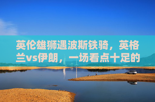 英伦雄狮遇波斯铁骑,英格兰vs伊朗,一场看点十足的强强对话,英伦雄狮战波斯铁骑,英格兰vs伊朗强强对话 英伦雄狮遇波斯铁骑,英格兰vs伊朗,一场看点十足的强强对话,英伦雄狮战波斯铁骑,英格兰vs伊朗强强对话