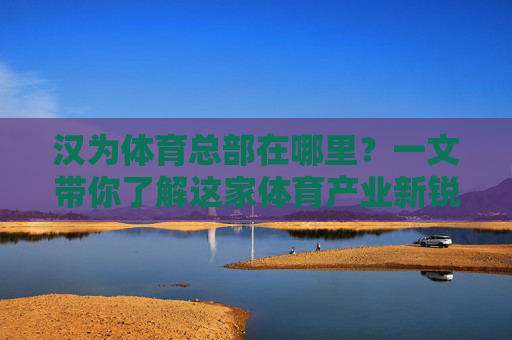 汉为体育总部在哪里?一文带你了解这家体育产业新锐企业的根据地,汉为体育总部,体育产业新锐企业的根据地 汉为体育总部在哪里?一文带你了解这家体育产业新锐企业的根据地,汉为体育总部,体育产业新锐企业的根据地