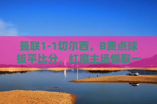 曼联1-1切尔西，B费点球扳平比分，红魔主场憾取一分，蓝军新帅首秀收获平局