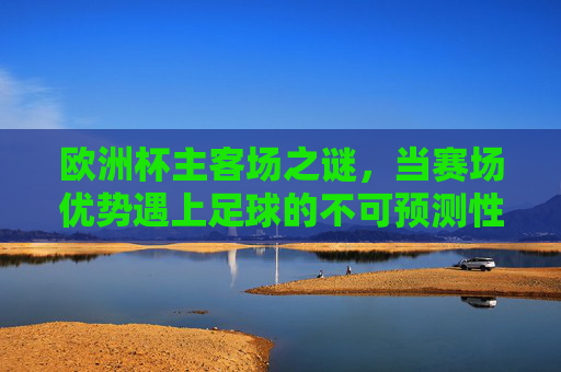 欧洲杯主客场之谜，当赛场优势遇上足球的不可预测性，欧洲杯主客场之谜，优势与不可预测性的碰撞