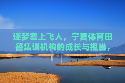 逐梦塞上飞人,宁夏体育田径集训机构的成长与担当,逐梦塞上飞人,宁夏田径集训机构的成长与担当 逐梦塞上飞人,宁夏体育田径集训机构的成长与担当,逐梦塞上飞人,宁夏田径集训机构的成长与担当