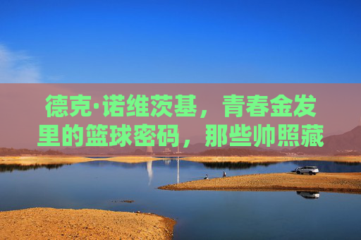 德克·诺维茨基,青春金发里的篮球密码,那些帅照藏着他的传奇起点,青春金发,篮球密码,诺维茨基的传奇起点 德克·诺维茨基,青春金发里的篮球密码,那些帅照藏着他的传奇起点,青春金发,篮球密码,诺维茨基的传奇起点