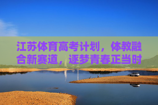 江苏体育高考计划，体教融合新赛道，逐梦青春正当时，体教融合新赛道，江苏体育高考计划逐梦青春正当时