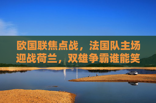 欧国联焦点战，法国队主场迎战荷兰，双雄争霸谁能笑到最后？欧国联焦点战，法国主场迎战荷兰，双雄争霸谁能笑到最后？
