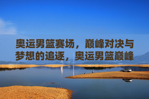 奥运男篮赛场,巅峰对决与梦想的追逐,奥运男篮巅峰对决,逐梦赛场 奥运男篮赛场,巅峰对决与梦想的追逐,奥运男篮巅峰对决,逐梦赛场