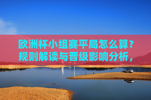 欧洲杯小组赛平局怎么算?规则解读与晋级影响分析,欧洲杯小组赛平局规则与晋级影响解析 欧洲杯小组赛平局怎么算?规则解读与晋级影响分析,欧洲杯小组赛平局规则与晋级影响解析