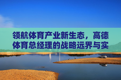 领航体育产业新生态,高德体育总经理的战略远界与实践深耕,高德体育总经理,战略远界与实践深耕领航体育产业新生态 领航体育产业新生态,高德体育总经理的战略远界与实践深耕,高德体育总经理,战略远界与实践深耕领航体育产业新生态