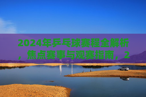 2024年乒乓球赛程全解析,焦点赛事与观赛指南,2024年乒乓球赛程全解析,焦点赛事与观赛指南 2024年乒乓球赛程全解析,焦点赛事与观赛指南,2024年乒乓球赛程全解析,焦点赛事与观赛指南