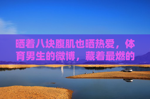晒着八块腹肌也晒热爱，体育男生的微博，藏着最燃的青春故事，晒腹肌更晒热爱，体育男生微博里的燃情青春
