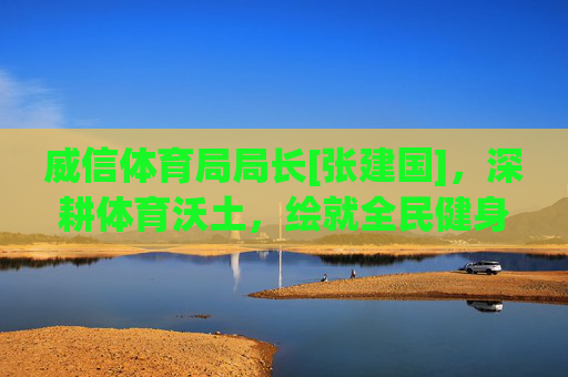 威信体育局局长[张建国]，深耕体育沃土，绘就全民健身新图景，张建国深耕体育沃土 绘就全民健身新图景