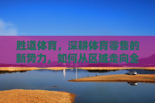 胜道体育，深耕体育零售的新势力，如何从区域走向全国？胜道体育，体育零售新势力的区域深耕与全国扩张