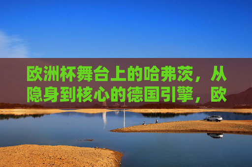 欧洲杯舞台上的哈弗茨，从隐身到核心的德国引擎，欧洲杯哈弗茨，从隐身到核心的德国引擎