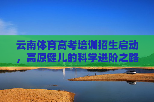 云南体育高考培训招生启动,高原健儿的科学进阶之路,云南体育高考培训启动 高原健儿科学进阶之路 云南体育高考培训招生启动,高原健儿的科学进阶之路,云南体育高考培训启动 高原健儿科学进阶之路
