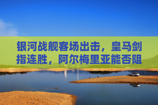 银河战舰客场出击，皇马剑指连胜，阿尔梅里亚能否阻击豪门？皇马客场出击剑指连胜，阿尔梅里亚能否阻击豪门？