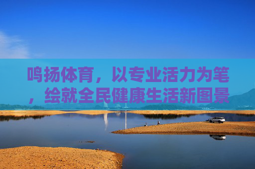 鸣扬体育，以专业活力为笔，绘就全民健康生活新图景，鸣扬体育专业活力绘全民健康新图景
