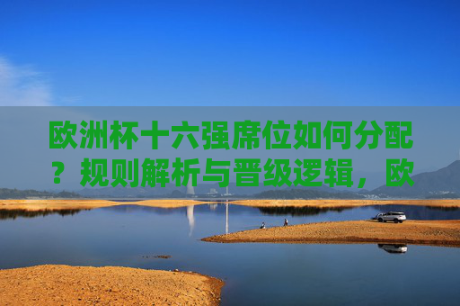 欧洲杯十六强席位如何分配?规则解析与晋级逻辑,欧洲杯十六强席位分配规则与晋级逻辑解析 欧洲杯十六强席位如何分配?规则解析与晋级逻辑,欧洲杯十六强席位分配规则与晋级逻辑解析