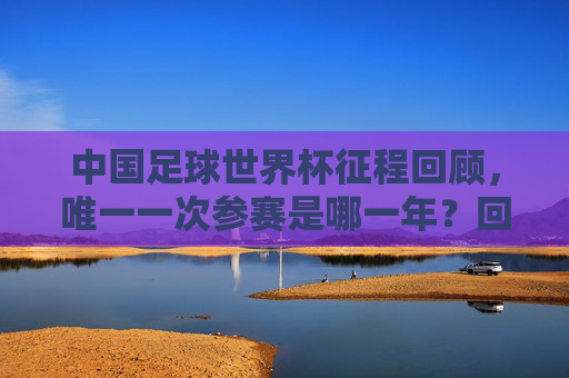 中国足球世界杯征程回顾，唯一一次参赛是哪一年？回顾中国足球世界杯唯一一次参赛