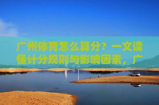 广州体育怎么算分?一文读懂计分规则与影响因素,广州体育计分规则与影响因素详解 广州体育怎么算分?一文读懂计分规则与影响因素,广州体育计分规则与影响因素详解
