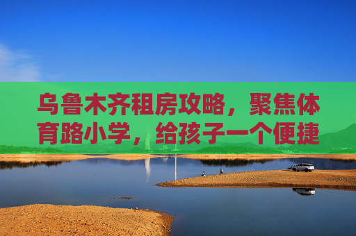 乌鲁木齐租房攻略,聚焦体育路小学,给孩子一个便捷的求学路,乌鲁木齐体育路小学租房攻略,给孩子便捷求学路 乌鲁木齐租房攻略,聚焦体育路小学,给孩子一个便捷的求学路,乌鲁木齐体育路小学租房攻略,给孩子便捷求学路