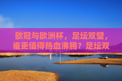 欧冠与欧洲杯，足坛双璧，谁更值得热血沸腾？足坛双璧之争，欧冠与欧洲杯，谁更热血沸腾？