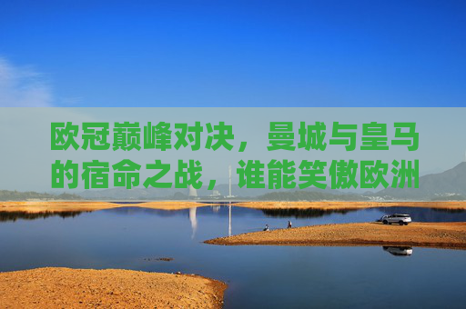 欧冠巅峰对决，曼城与皇马的宿命之战，谁能笑傲欧洲？欧冠宿命巅峰对决，曼城皇马谁能笑傲欧洲？