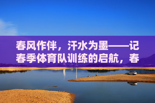 春风作伴,汗水为墨——记春季体育队训练的启航,春风作伴,汗水为墨——体育队春训启航 春风作伴,汗水为墨——记春季体育队训练的启航,春风作伴,汗水为墨——体育队春训启航