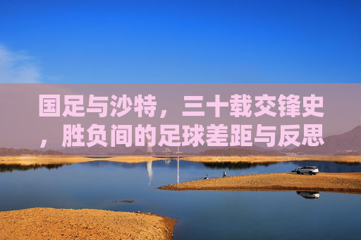国足与沙特,三十载交锋史,胜负间的足球差距与反思,国足与沙特三十载交锋,胜负差距背后的足球反思 国足与沙特,三十载交锋史,胜负间的足球差距与反思,国足与沙特三十载交锋,胜负差距背后的足球反思
